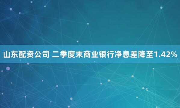 山东配资公司 二季度末商业银行净息差降至1.42%