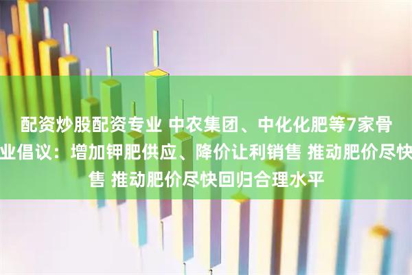 配资炒股配资专业 中农集团、中化化肥等7家骨干钾肥流通企业倡议：增加钾肥供应、降价让利销售 推动肥价尽快回归合理水平