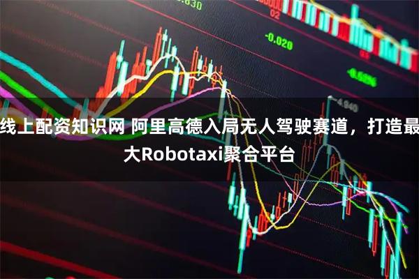 线上配资知识网 阿里高德入局无人驾驶赛道,打造最大Robotaxi聚合平台