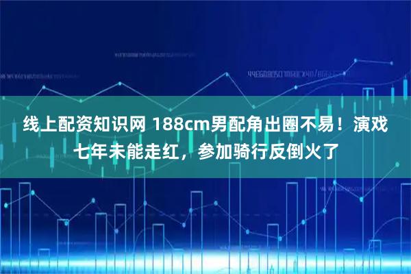 线上配资知识网 188cm男配角出圈不易!演戏七年未能走红,参加骑行反倒火了