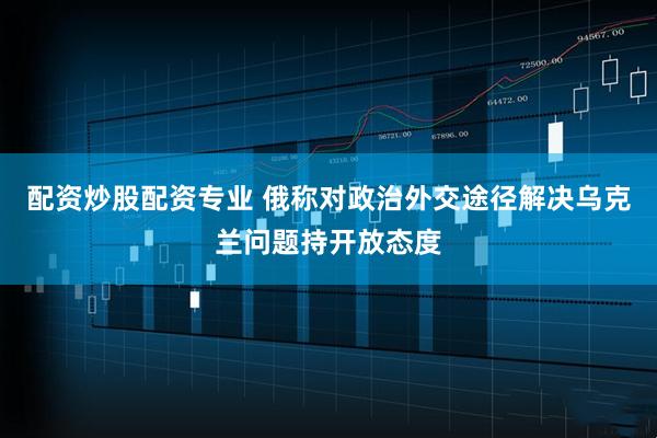 配资炒股配资专业 俄称对政治外交途径解决乌克兰问题持开放态度