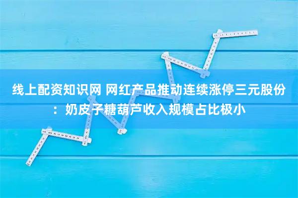 线上配资知识网 网红产品推动连续涨停三元股份：奶皮子糖葫芦收入规模占比极小